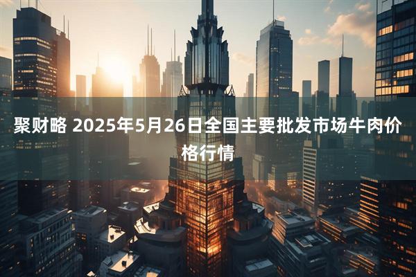 聚财略 2025年5月26日全国主要批发市场牛肉价格行情