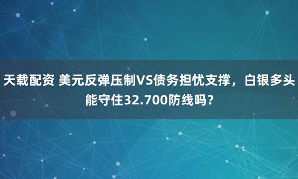 天载配资 美元反弹压制VS债务担忧支撑，白银多头能守住32.700防线吗？
