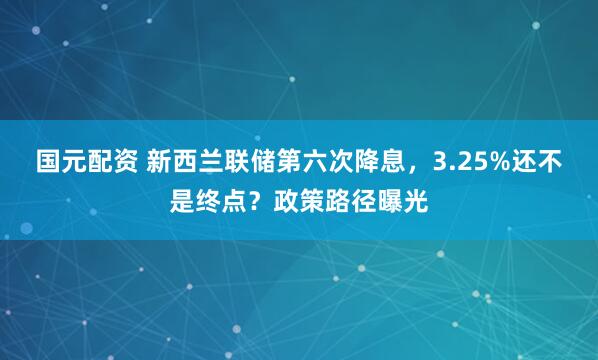 国元配资 新西兰联储第六次降息，3.25%还不是终点？政策路径曝光