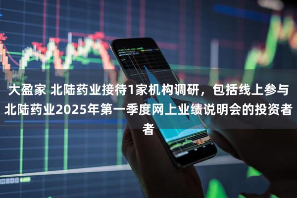 大盈家 北陆药业接待1家机构调研，包括线上参与北陆药业2025年第一季度网上业绩说明会的投资者