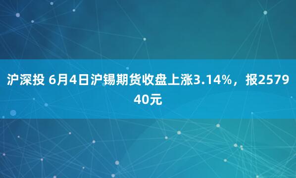 沪深投 6月4日沪锡期货收盘上涨3.14%，报257940元