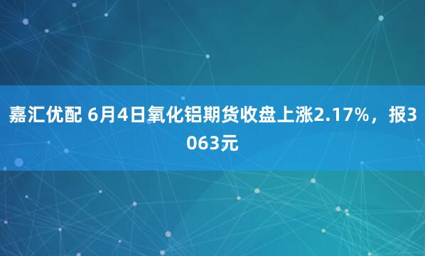 嘉汇优配 6月4日氧化铝期货收盘上涨2.17%，报3063元