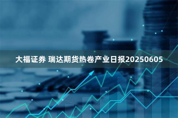 大福证券 瑞达期货热卷产业日报20250605