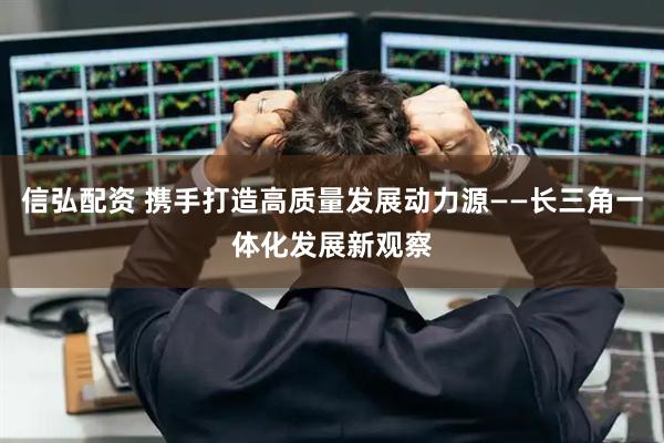 信弘配资 携手打造高质量发展动力源——长三角一体化发展新观察