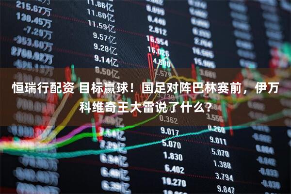 恒瑞行配资 目标赢球！国足对阵巴林赛前，伊万科维奇王大雷说了什么？