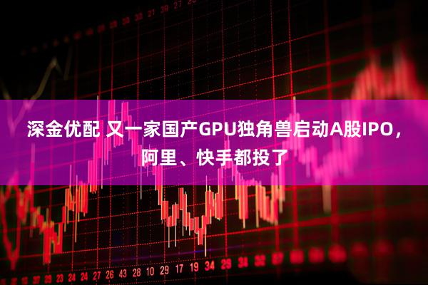 深金优配 又一家国产GPU独角兽启动A股IPO，阿里、快手都投了