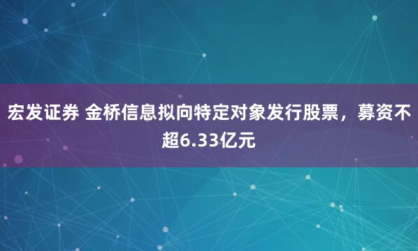 宏发证券 金桥信息拟向特定对象发行股票，募资不超6.33亿元