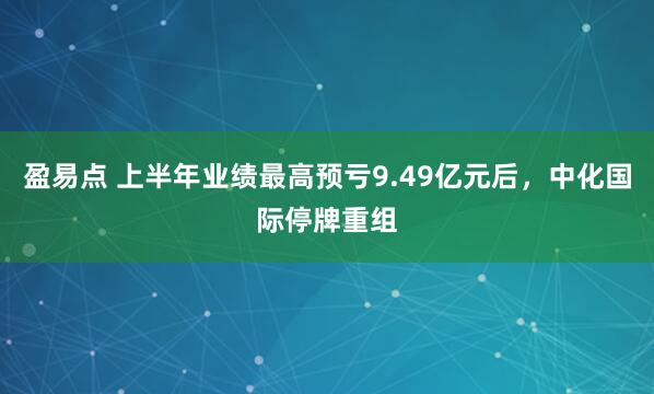 盈易点 上半年业绩最高预亏9.49亿元后，中化国际停牌重组