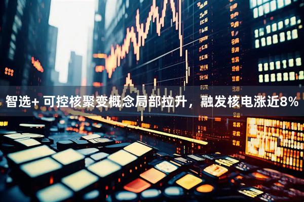 智选+ 可控核聚变概念局部拉升，融发核电涨近8%