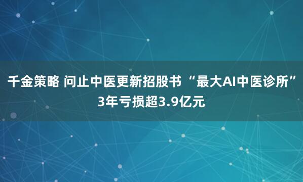 千金策略 问止中医更新招股书 “最大AI中医诊所”3年亏损超3.9亿元