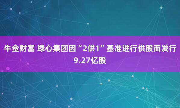 牛金财富 绿心集团因“2供1”基准进行供股而发行9.27亿股