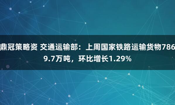 鼎冠策略资 交通运输部：上周国家铁路运输货物7869.7万吨，环比增长1.29%