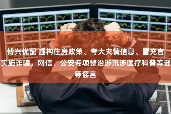 博兴优配 虚构住房政策、夸大灾情信息、冒充官方实施诈骗，网信、公安专项整治涉汛涉医疗科普等谣言