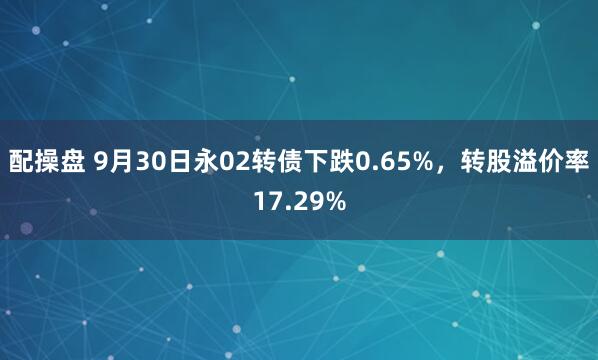 配操盘 9月30日永02转债下跌0.65%，转股溢价率17.29%